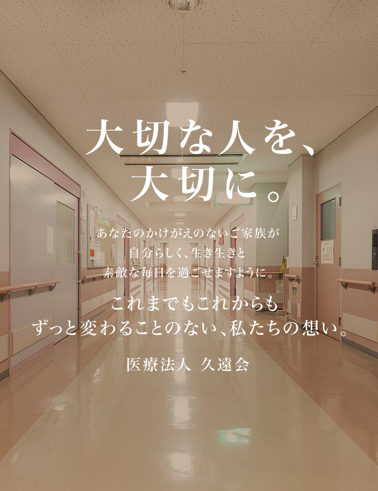 ⼤切な⼈を、⼤切に。あなたのかけがえのないご家族が⾃分らしく、⽣き⽣きと素敵な毎⽇を過ごせますように。これまでもこれからもずっと変わることのない、私たちの想い。医療法人 久遠会